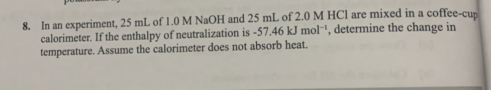 In an experiment, 25 mL of 1.0 M NaOH and 25 mL of 2.0 M HCl are mixed in a coffee-cup 
calorimeter. If the enthalpy of neutralization is -57.46kJmol^(-1) , determine the change in 
temperature. Assume the calorimeter does not absorb heat.