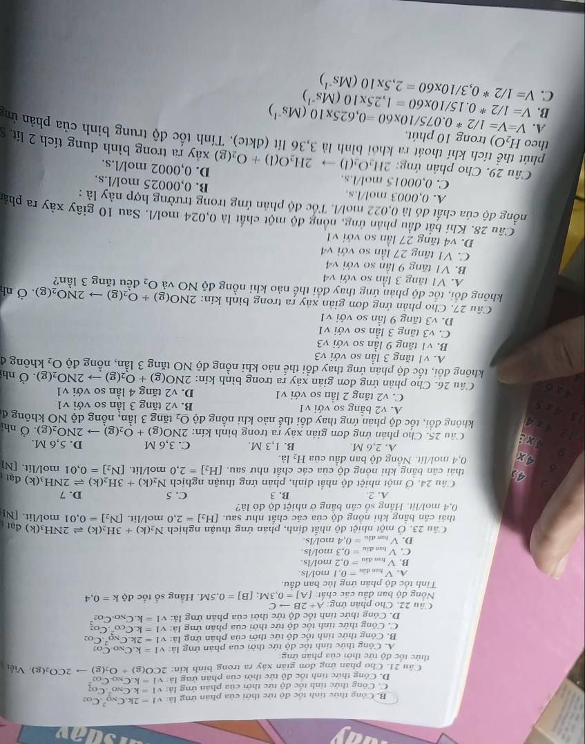 av
B. Công thức tính tốc độ tức thời của phản ứng là: v I=2k.C_(NO)^2.C_O2
C. Công thức tính tốc độ tức thời của phản ứng là: v1=k.C_(NO)^2.
D. Công thức tính tốc độ tức thời của phân ứng là: v1=k.C_NO.C_(O2)^2
Câu 21. Cho phân ứng đơn giản xây ra trong bình kin: 2CO(g)+O_2(g)to 2CO_2(g). Viết
thức tốc độ tức thời của phản ứng
A. Công thức tỉnh tốc độ tức thời của phản ứng là: v1=k.C_N0C_O2
B. Công thức tỉnh tốc độ tức thời của phân ứng là: VI=2k.C_(NQ)^2.C_O2
C. Công thức tỉnh tốc độ tức thời của phân ứng là: v1=k.C_(CO)^2.C_O2
D. Công thức tính tốc độ tức thời của phân ứng là: v1=k.C_NO.C_O2
Câu 22. Cho phân ứng: A+2Bto C
Nổng độ ban đầu các chất: [A]=0,3M;[B]=0,5M. Hầng số tốc độ k=0,4
Tinh tốc độ phân ứng lúc ban đầu.
A. V ban đầu =0.1 mo l/ls.
B. V tan đầu =0.2mol/ls
C. V tran đầu =0.3mol/ls.
D. V nạn đầu =0,4t ol/ls.
Câu 23. Ở một nhiệt độ nhất định, phán ứng thuận nghịch N_2(k)+3H_2(k)leftharpoons 2NH (k) đạt 
thái cân bảng khi nồng độ của các chất như sau. [H_2]=2,0 mol/lit. [N_2]=0.01 mol/lit. [N]
0,4 mol/lít. Hằng số cân băng ở nhiệt độ đỏ là?
A. 2. B. 3 C. 5 D. 7
3 Câu 24. Ở một nhiệt độ nhất định, phản ứng thuận nghịch N_2(k)+3H_2(k)leftharpoons 2NH đ(k) đạt
。 4 thái cân bằng khi nông độ của các chất như sau. [H_2]=2,0 mol/lít, [N_2]=0,01 mol/lit. [N]
- 9 4x 0,4 mol/lit. Nông độ ban đầu của H_2la.
A. 2,6 M B. 1,3 M. C. 3,6 M D. 5,6 M.
12
Câu 25. Cho phản ứng đơn giản xây ra trong bình kín: 2NO(g)+O_2(g)to 2NO_2(g). Ở nhị
4x
is a không đổi, tốc độ phản ứng thay đổi thế nào khi nồng độ O_2 tăng 3 lần, nồng độ NO không đ
4* 5
A. v2 bằng so với v1 B. v2 tăng 3 lần so với v1
C. v2 tăng 2 lần so với v1 D. v2 tăng 4 lần so với v1 . Ở nh
4* 6 Câu 26. Cho phản ứng đơn giản xảy ra trong bình kín: 2NO(g)+O_2(g)to 2NO_2(g) không đ
không đồi, tốc độ phản ứng thay đổi thế nào khi nồng độ NO tăng 3 lần, nồng độ O_2
A. v1 tăng 3 lần so với v3
B. v1 tăng 9 lần so với V3
C. v3 tăng 3 lần so với v1
D. v3 tăng 9 lần so với v1
Câu 27. Cho phản ứng đơn giản xây ra trong bình kín: 2NO(g)+O_2(g)to 2NO_2(g) Ở nh
không đổi, tốc độ phản ứng thay đổi thế nào khi nồng độ NO và O_2 đêu tăng 3 lần?
A. V1 tăng 3 lần so với v 1+
B. V1 tăng 9 lần so với v sqrt(4)
C. V1 tăng 27 lần so với v4
D. v4 tăng 27 lần so với v1
Câu 28. Khi bắt đầu phần ứng, nồng độ một chất là 0,024 mol/l. Sau 10 giây xây ra phảt
nồng độ của chất đó là 0,022 mol/l. Tốc độ phản ứng trong trường hợp này là :
A. 0,0003 mol/l.s. B. 0,00025 mol/l.s.
C. 0,00015 mol/l.s.
Câu 29. Cho phản ứng: 2 2H_2O_2(l)to 2H_2O(l)+O_2(g) D. 0,0002 mol/l.s.
xảy ra trong bình dung tích 2 lit. S
theo H_2O) trong 10 phút,
phút thể tích khí thoát ra khỏi bình là 3,36 lít (đktc). Tính tốc độ trung bình của phản ứn
A.
B. V=1/2^*0.15/10* 60=1,25* 10(Ms^(-1)) V=V=1/2*0.075/10* 60=0,625* 10(Ms^(-1))
C. V=1/2*0,3/10* 60=2,5* 10(Ms^(-1))