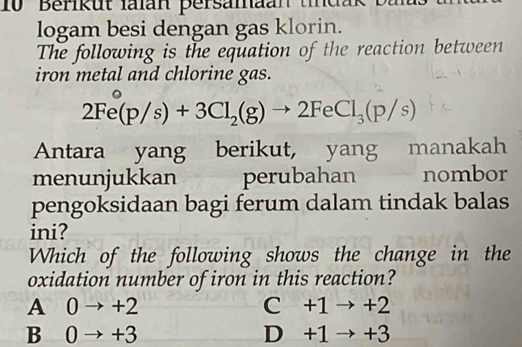 Berikut lalan persamaan tindak
logam besi dengan gas klorin.
The following is the equation of the reaction between
iron metal and chlorine gas.
2Fe(p/s)+3Cl_2(g)to 2FeCl_3(p/s)
Antara yang berikut, yang manakah
menunjukkan perubahan nombor
pengoksidaan bagi ferum dalam tindak balas
ini?
Which of the following shows the change in the
oxidation number of iron in this reaction?
A 0 → +2 C +1 → +2
B 0 → +3 D +1 → +3