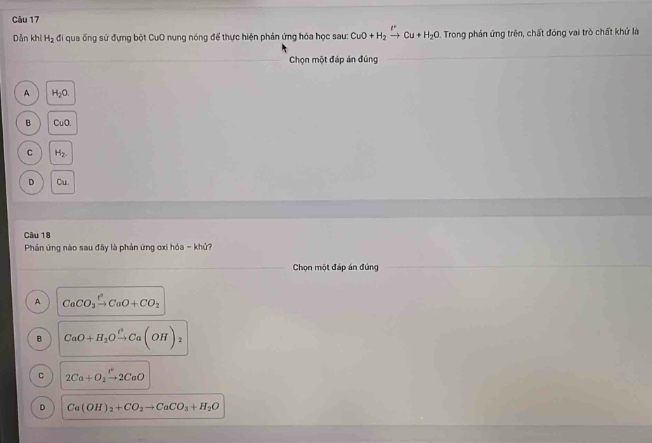 Dân khi H_2 đi qua ống sứ đựng bột CuO nung nóng để thực hiện phản ứng hóa học sau: CuO+H_2xrightarrow t°Cu+H_2O. Trong phản ứng trên, chất đóng vai trò chất khứ là
Chọn một đáp án đúng
A H_2O.
B CuO.
C H_2.
D Cu
Câu 18
Phản ứng nào sau đây là phản ứng oxi hóa - khử?
Chọn một đáp án đúng
A CaCO_3xrightarrow t^3CaO+CO_2
B CaO+H_2Oxrightarrow t°Ca(OH)_2
C 2Ca+O_2xrightarrow t^02CaO
D Ca(OH)_2+CO_2to CaCO_3+H_2O