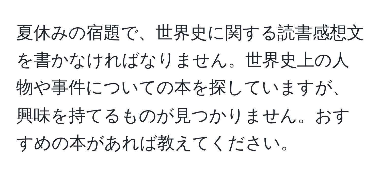 夏休みの宿題で、世界史に関する読書感想文を書かなければなりません。世界史上の人物や事件についての本を探していますが、興味を持てるものが見つかりません。おすすめの本があれば教えてください。