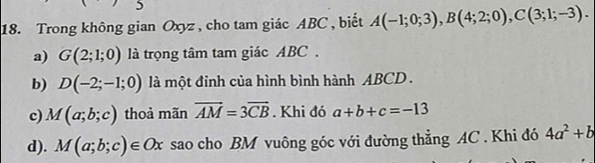 5 
18. Trong không gian Oxyz , cho tam giác ABC , biết A(-1;0;3), B(4;2;0), C(3;1;-3). 
a) G(2;1;0) là trọng tâm tam giác ABC. 
b) D(-2;-1;0) là một đỉnh của hình bình hành ABCD. 
c) M(a;b;c) thoả mãn vector AM=3vector CB. Khi đó a+b+c=-13
d). M(a;b;c)∈ Ox sao cho BM vuông góc với đường thẳng AC. Khi đó 4a^2+b