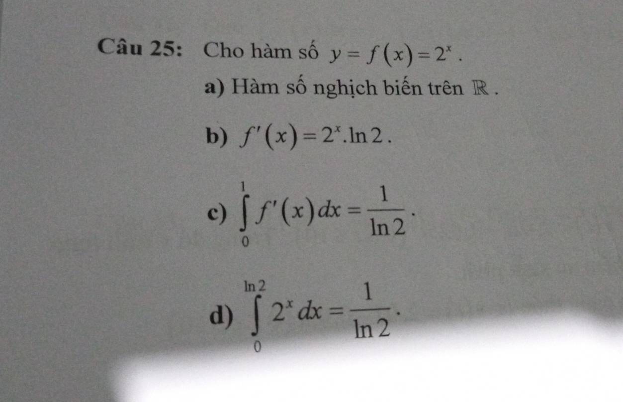 Cho hàm số y=f(x)=2^x. 
a) Hàm số nghịch biến trên R.
b) f'(x)=2^x.ln 2. 
c) ∈tlimits _0^(1f'(x)dx=frac 1)ln 2.
d) ∈tlimits _0^((ln 2)2^x)dx= 1/ln 2 .