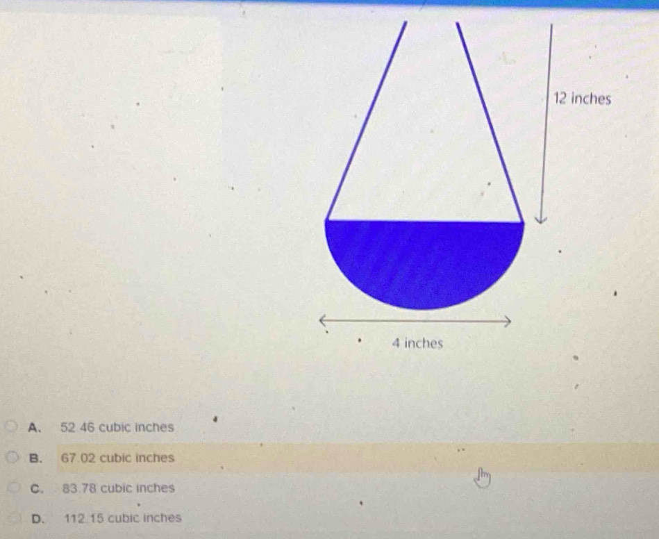 12 inches
4 inches
A. 52 46 cubic inches
B. 67 02 cubic inches
C. 83 78 cubic inches
D. 112 15 cubic inches