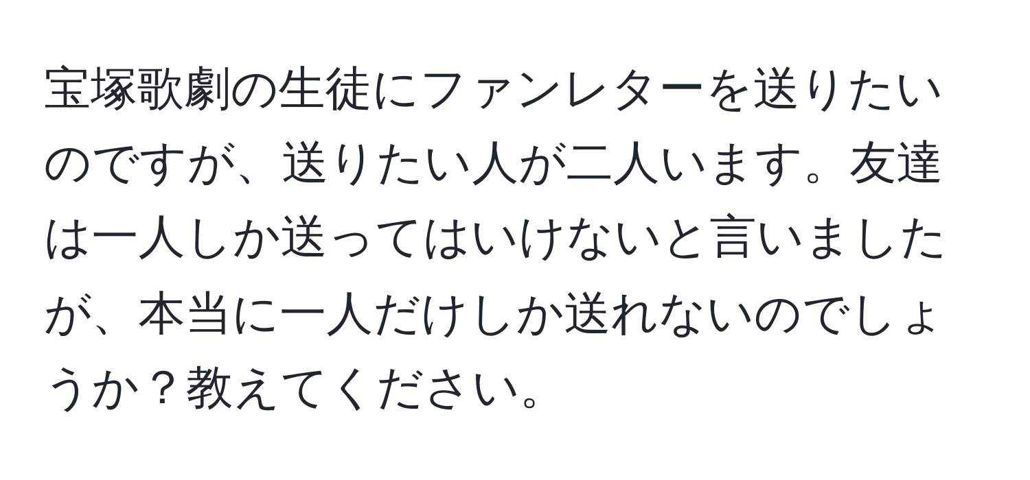 宝塚歌劇の生徒にファンレターを送りたいのですが、送りたい人が二人います。友達は一人しか送ってはいけないと言いましたが、本当に一人だけしか送れないのでしょうか？教えてください。