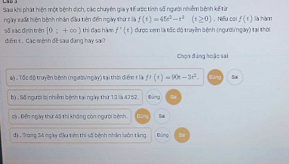 Cau 3
Sau khi phát hiện một bệnh dịch, các chuyên gia y tế ước tính số người nhiễm bệnh kế từ
ngày xuất hiện bệnh nhân đầu tiên đến ngày thứ # là f(t)=45t^2-t^3(t≥ 0). Nếu coi f(t) là hàm
số xác định trên [0;+∈fty ) thì đạo hàm f'(t) được xem là tốc độ truyền bệnh (người/ngày) tại thời
điểm t. Các mệnh đề sau đúng hay sai?
Chọn đúng hoặc sai
a) . Tốc độ truyền bệnh (người/ngày) tại thời điểm # là f'(t)=90t-3t^2. Đúng Sai
b) . Số người bị nhiễm bệnh tại ngày thứ 13 là 4752. Đúng Sai
c) . Đến ngày thứ 45 thì không còn người bệnh. Đúng Sai
d) . Trong 34 ngày đầu tiên thì số bệnh nhân luôn tăng. Đúng Sai