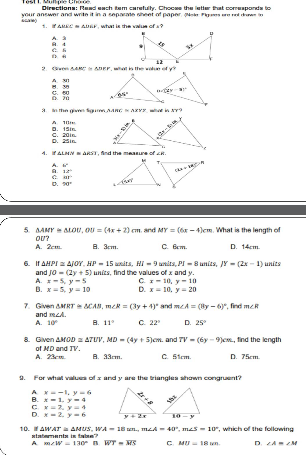 Test I. Multiple Choice.
Directions: Read each item carefully. Choose the letter that corresponds to
your answer and write it in a separate sheet of paper. (Note: Figures are not drawn to
scale)
1. If △ BEC≌ △ DEF , what is the value of x?
A. 3
B. 4
C. 5
D. 6
2. Given △ ABC≌ △ DEF , what is the value of y?
A. 30
B. 35
C. 60
D. 70
3. In the given figures △ ABC≌ △ XYZ , what is XY?
A. 10in.
B. 15in.
C. 20in.
D. 25in.
4. If △ LMN≌ △ RST , find the measure of ∠ R.
A. 6°
B. 12°
C. 30°
D. 90°
5. △ AMY≌ △ LOU,OU=(4x+2)cm. and MY=(6x-4)cm. What is the length of
OU?
A. 2cm. B. 3cm. C. 6cm. D. 14cm.
6.If △ HPI≌ △ JOY,HP=15 units, HI=9 units, PI=8 units, JY=(2x-1) units
and JO=(2y+5) units , find the values of x and y.
A. x=5,y=5 C. x=10,y=10
B. x=5,y=10 D. x=10,y=20
7. Given △ MRT≌ △ CAB,m∠ R=(3y+4)^circ  and m∠ A=(8y-6)^circ  , find m∠ R
and m∠ A.
A. 10° B. 11° C. 22° D. 25°
8. Given △ MOD≌ △ TUV,MD=(4y+5)cm. and TV=(6y-9)cm., find the length
of MD and TV.
A. 23cm. B. 33cm. C. 51cm. D. 75cm.
9. For what values of x and y are the triangles shown congruent?
A. x=-1,y=6
B. x=1,y=4
C. x=2,y=4
D. x=2,y=6
10. If △ WAT≌ △ MUS,WA=18un.,m∠ A=40°,m∠ S=10° , which of the following
statements is false?
A. m∠ W=130° B. overline WT≌ overline MS C. MU=18un. D. ∠ A≌ ∠ M