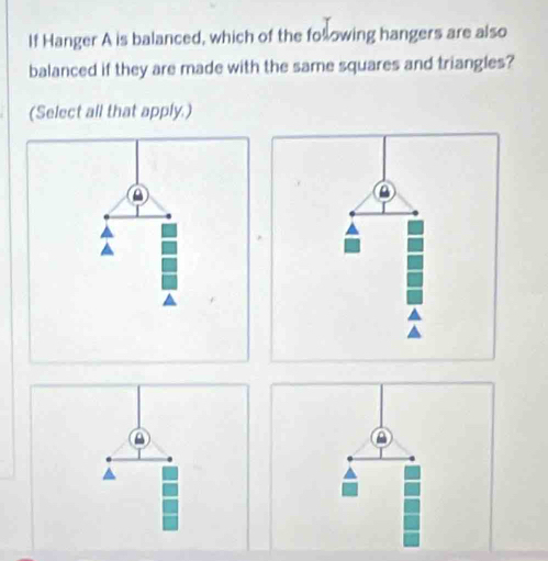 If Hanger A is balanced, which of the folowing hangers are also 
balanced if they are made with the same squares and triangles? 
(Select all that apply.)