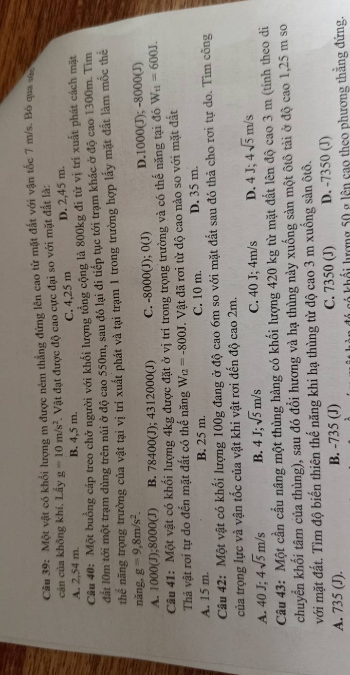 Một vật có khối lượng m được ném thẳng đứng lên cao từ mặt đất với vận tốc 7 m/s. Bỏ qua sức
cản của không khí. Lấy g=10m/s^2. Vật đạt được độ cao cực đại so với mặt đất là:
A. 2,54 m. B. 4,5 m. C. 4,25 m D. 2,45 m.
Câu 40: Một buồng cáp treo chở người với khối lượng tổng cộng là 800kg đi từ vị trí xuất phát cách mặt
đất l0m tới một trạm dùng trên núi ở độ cao 550m, sau đó lại đi tiếp tục tới trạm khác ở độ cao 1300m. Tìm
thế năng trọng trường của vật tại vị trí xuất phát và tại trạm 1 trong trường hợp lấy mặt đất làm mốc thế
nǎng, g=9,8m/s^2.
A. 1000(J);8000(J) B. 78400(J); 4312000(J) C. -8000(J); 0(J) D.1000(J); -8000(J)
Câu 41: Một vật có khối lượng 4kg được đặt ở vị trí trong trọng trường và có thế năng tại đó W_t1=600J.
Thả vật roi tự do đến mặt đất có thế năng W_t2=-800J. Vật đã rơi từ độ cao nào so với mặt đất
A. 15 m. B. 25 m. C. 10 m.
D. 35 m.
Câu 42: Một vật có khối lượng 100g đang ở độ cao 6m so với mặt đất sau đó thả cho rơi tự do. Tìm công
của trọng lực và vận tốc của vật khi vật rơi đến độ cao 2m.
A. 40 J; 4sqrt(5)m/s B. 4J;sqrt(5)m/s C. 40 J; 4m/s D. 4J;4sqrt(5)m/s
Câu 43: Một cần cầu nâng một thùng hàng có khối lượng 420 kg từ mặt đất lên độ cao 3 m (tính theo di
chuyển khối tâm của thùng), sau đó đổi hương và hạ thùng này xuống sản một ôtô tải ở độ cao 1,25 m so
với mặt đất. Tìm độ biến thiên thế năng khi hạ thùng từ độ cao 3 m xuống sản ôtô.
A. 735 (J). B. -735 (J) C. 7350 (J) D. -7350 (J)
có khối hượng 50 g lên cao theo phương thắng đứng.