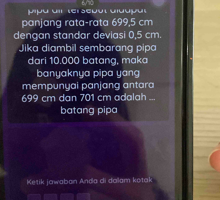 6/10 
pipa air tersepût aldupät 
panjang rata-rata 699,5 cm
dengan standar deviasi 0,5 cm. 
Jika diambil sembarang pipa 
dari 10.000 batang, maka 
banyaknya pipa yang 
mempunyai panjang antara
699 cm dan 701 cm adalah ... 
batang pipa 
Ketik jawaban Anda di dalam kotak