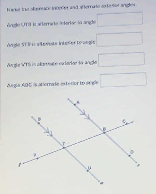 Name the afternate interior and afternate exterior angles.
Angle UTB is alternate interior to angle □
Angle STB is alternate interior to angle □
Angle VTS is alternate exterior to angle □
Angle ABC is alternate exterior to angle □