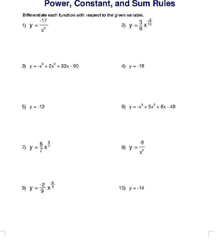 Power, Constant, and Sum Rules 
Differentiate each function with respect to the given variable. 
1) y= (-17)/x^5  y= 3/8 x^(frac -3)13
2) 
3) y=-x^3+2x^2+33x-90 4) y=-18
5) y=-13 6) y=-x^3+5x^2+8x-48
7) y= 6/7 x^(frac 4)7 y= (-8)/x^2 
8) 
9) y= (-2)/9 x^(frac -4)5 10) y=-14