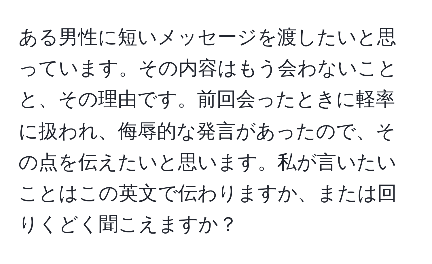 ある男性に短いメッセージを渡したいと思っています。その内容はもう会わないことと、その理由です。前回会ったときに軽率に扱われ、侮辱的な発言があったので、その点を伝えたいと思います。私が言いたいことはこの英文で伝わりますか、または回りくどく聞こえますか？