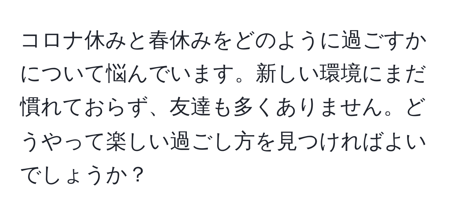 コロナ休みと春休みをどのように過ごすかについて悩んでいます。新しい環境にまだ慣れておらず、友達も多くありません。どうやって楽しい過ごし方を見つければよいでしょうか？