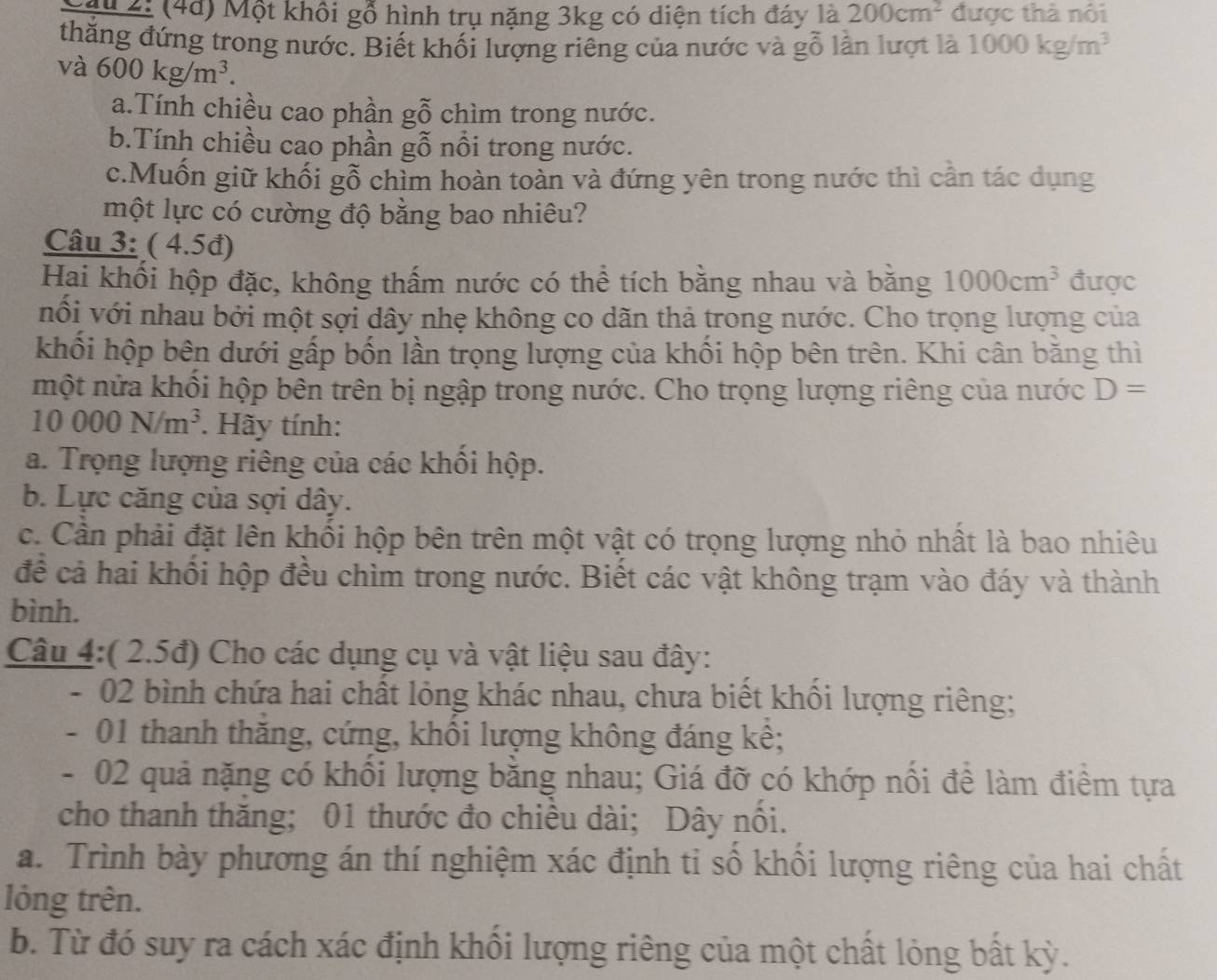 ậu 2: (4d) Một khổi gỗ hình trụ nặng 3kg có diện tích đáy là 200cm^2 được thả nôi
thăng đứng trong nước. Biết khối lượng riêng của nước và gỗ lần lượt là 1000kg/m^3
và 600kg/m^3.
a.Tính chiều cao phần gỗ chìm trong nước.
b.Tính chiều cao phần gỗ nổi trong nước.
c.Muốn giữ khối gỗ chìm hoàn toàn và đứng yên trong nước thì cần tác dụng
một lực có cường độ bằng bao nhiêu?
Câu 3: ( 4.5đ)
Hai khối hộp đặc, không thấm nước có thể tích bằng nhau và bằng 1000cm^3 được
nổi với nhau bởi một sợi dây nhẹ không co dãn thả trong nước. Cho trọng lượng của
khối hộp bên dưới gấp bốn lần trọng lượng của khối hộp bên trên. Khi cân bằng thì
một nửa khổi hộp bên trên bị ngập trong nước. Cho trọng lượng riêng của nước D=
10000N/m^3. Hãy tính:
a. Trọng lượng riêng của các khổi hộp.
b. Lực căng của sợi dây.
c. Cần phải đặt lên khối hộp bên trên một vật có trọng lượng nhỏ nhất là bao nhiêu
để cả hai khổi hộp đều chìm trong nước. Biết các vật không trạm vào đáy và thành
bình.
Câu 4:( 2.5đ) Cho các dụng cụ và vật liệu sau đây:
- 02 bình chứa hai chất lỏng khác nhau, chưa biết khối lượng riêng;
- 01 thanh thăng, cứng, khổi lượng không đáng kê;
- 02 quả nặng có khổi lượng băng nhau; Giá đỡ có khớp nổi đề làm điểm tựa
cho thanh thăng; 01 thước đo chiêu dài; Dây nôi.
a. Trình bày phương án thí nghiệm xác định tỉ số khổi lượng riêng của hai chất
lỏng trên.
b. Từ đó suy ra cách xác định khồi lượng riêng của một chất lỏng bất kỳ.