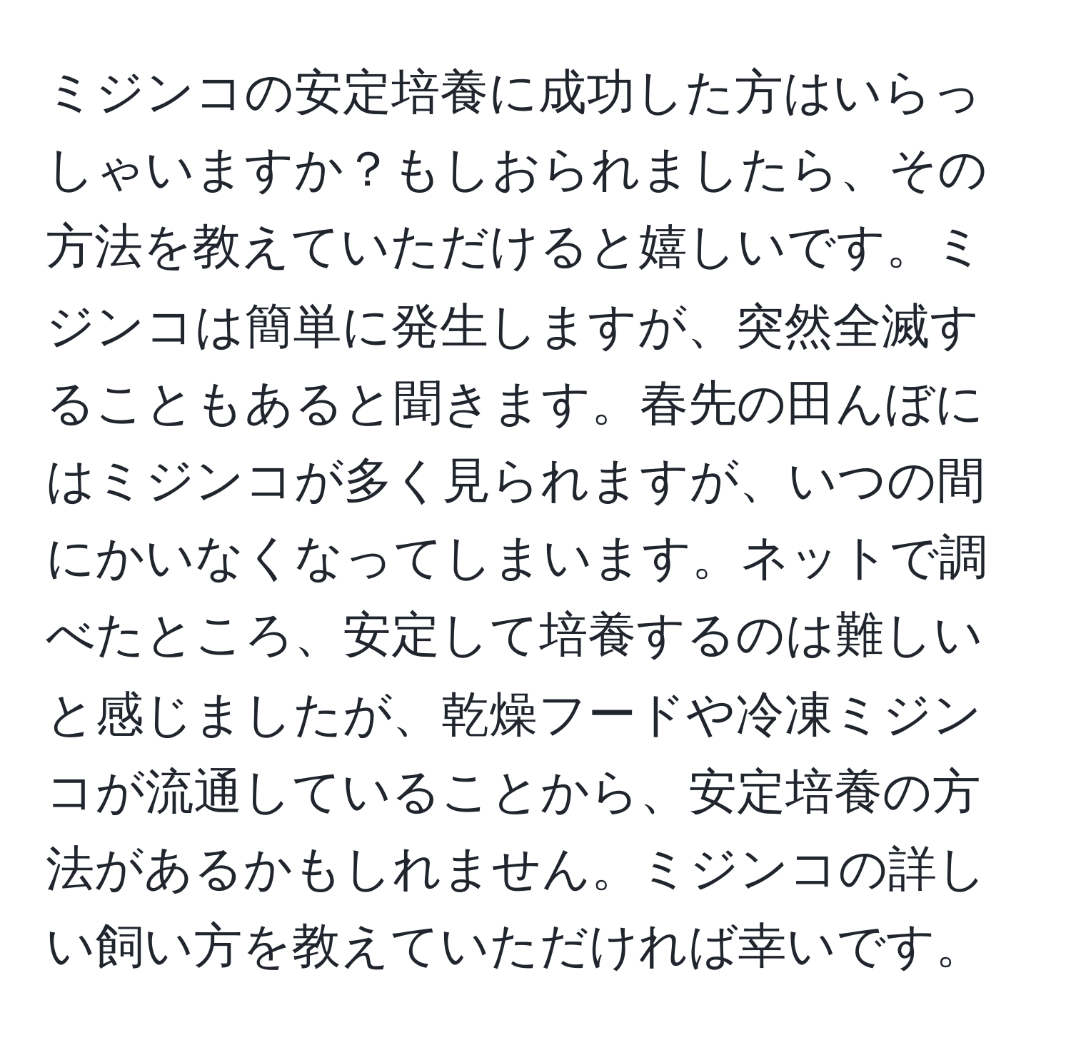 ミジンコの安定培養に成功した方はいらっしゃいますか？もしおられましたら、その方法を教えていただけると嬉しいです。ミジンコは簡単に発生しますが、突然全滅することもあると聞きます。春先の田んぼにはミジンコが多く見られますが、いつの間にかいなくなってしまいます。ネットで調べたところ、安定して培養するのは難しいと感じましたが、乾燥フードや冷凍ミジンコが流通していることから、安定培養の方法があるかもしれません。ミジンコの詳しい飼い方を教えていただければ幸いです。