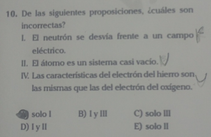 De las siguientes proposiciones, ¿cuáles son
incorrectas?
I. El neutrón se desvía frente a un campo
eléctrico.
II. El átomo es un sistema casi vacío.
IV. Las características del electrón del hierro son
las mismas que las del electrón del oxígeno.
A solo l B) I yⅢ C) solo Ill
D)ⅠyⅡ E) solo ll