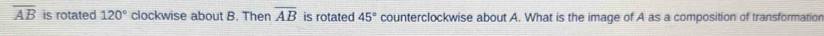 overline AB is rotated 120° clockwise about B. Then overline AB is rotated 45° counterclockwise about A. What is the image of A as a composition of transformation