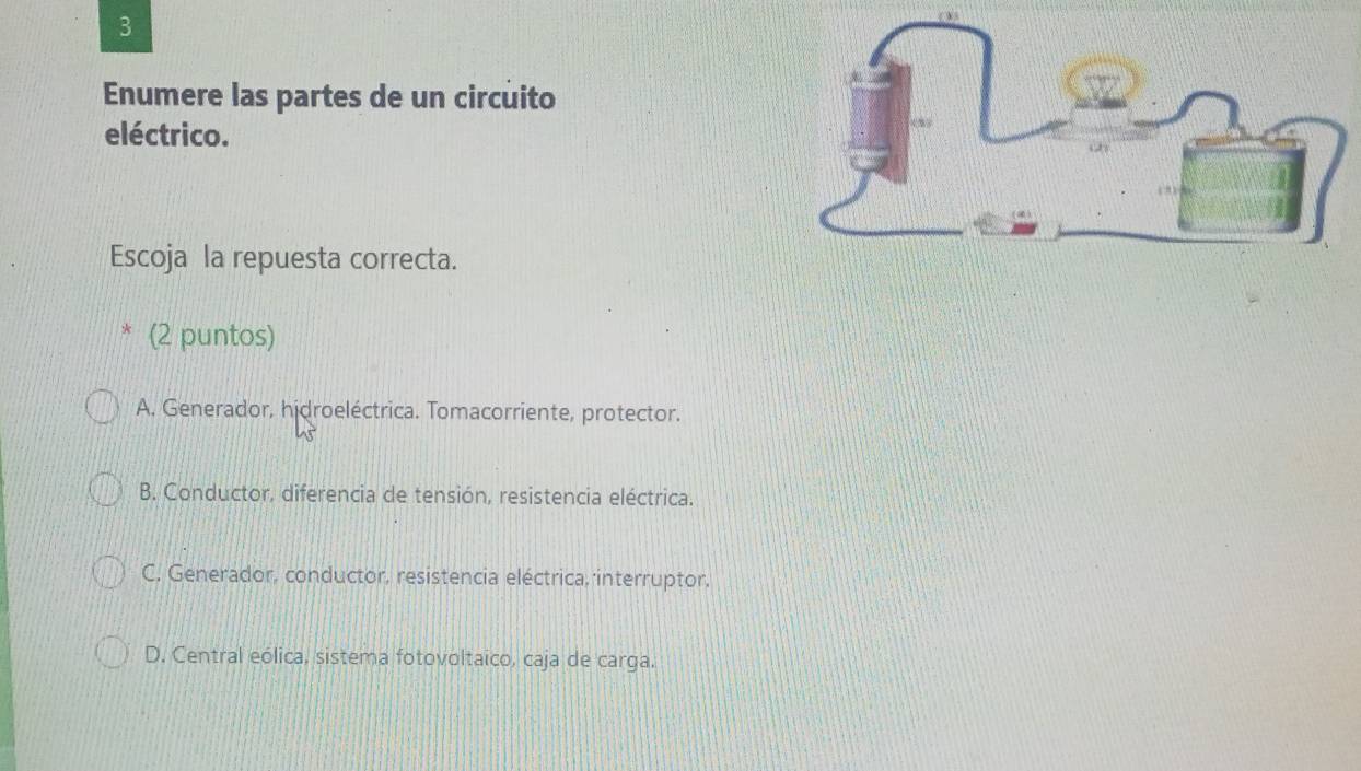 Enumere las partes de un circuito
eléctrico.
Escoja la repuesta correcta.
(2 puntos)
A. Generador, hidroeléctrica. Tomacorriente, protector.
B. Conductor, diferencia de tensión, resistencia eléctrica.
C. Generador, conductor, resistencia eléctrica, interruptor,
D. Central eólica, sistema fotovoltaico, caja de carga.