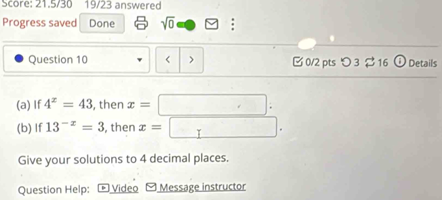 Score: 21.5/30 19/23 answered 
Progress saved Done sqrt(0) a 
Question 10 < > C 0/2 pts つ 3 16 ⓘ Details 
(a) If 4^x=43 , then x=□ : 
(b) If 13^(-x)=3 , then x=□. 
Give your solutions to 4 decimal places. 
Question Help: Video Message instructor