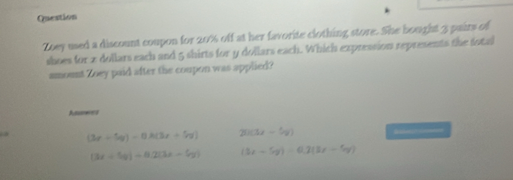 Question
Zoey used a discount coupon for 20% off at her favorite clothing store. She bought 3 pairs of
shoes for 2 dollars each and 5 shirts for y dollars each. Which expression represents the fotal
amount Zoey paid after the coupon was applied?
Ares
(3x+5y)-0x(3x+5y) 25113x-5y) Smen0s
(3x+5y)+8.2(3x-5y) (3x-5y)=0.2(3x-5y)