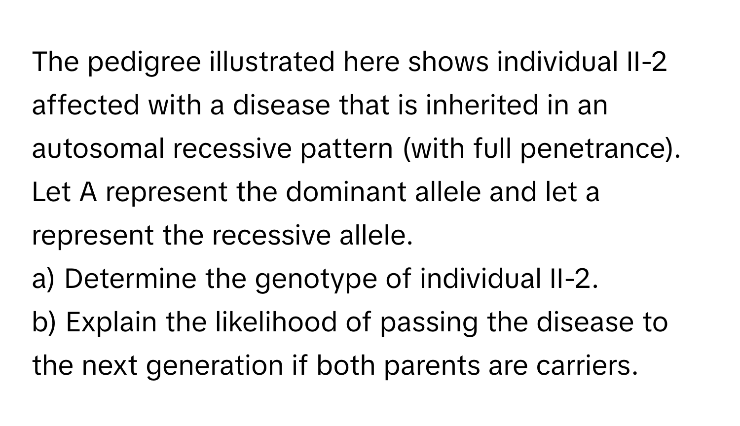 The pedigree illustrated here shows individual II-2 affected with a disease that is inherited in an autosomal recessive pattern (with full penetrance). Let A represent the dominant allele and let a represent the recessive allele.

a) Determine the genotype of individual II-2. 
b) Explain the likelihood of passing the disease to the next generation if both parents are carriers.