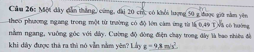 Một dây dẫn thắng, cứng, dài 20 cm, có khối lượng 50 g được giữ nằm yên 
theo phương ngang trong một từ trường có độ lớn cảm ứng từ là 0,49 T và có hướng 
nằm ngang, vuông góc với dây. Cường độ dòng điện chạy trong dây là bao nhiêu đề 
khi dây được thả ra thì nó vẫn nằm yên? Lấy g=9,8m/s^2.