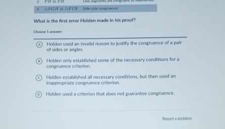 PH S 
3 △FGH ≌ △ FIH Side-side congruence
What is the first error Holden made in his proof?
Choose 1 answer:
Holden used an invalid reason to justify the congruence of a pair
of sides or angles.
Holden only established some of the necessary conditions for a
congruence criterion.
Holden established all necessary conditions, but then used an
inappropriate congruence criterion.
Holden used a criterion that does not guarantee congruence.
Report a problem