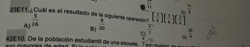 a  19/11 
D  77/8 
23E11 ¿Cuál es el resultado de la siguiente operación? ( 3/4 )( 5/6 )( 2/4 )
A)  5/16 
B)  9/20 
C)  5/7 
D)  20/9 
42E10. De la población estudiantil de una escuela,  4/7 