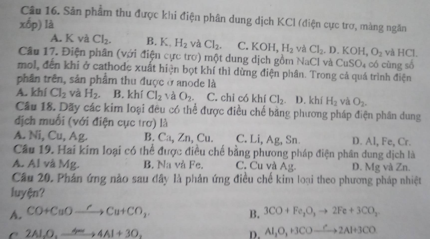 Sản phẩm thu được khi điện phân dung dịch KCl (điện cực trơ, màng ngăn
xhat op) là
A. K và Cl_2.
B. K, H_2 và Cl_2. C. KOH H_2 và Cl_2 .D.KOH,O_2 và HCl.
Câu 17. Điện phân (với điện cực trơ) một dung dịch gồm NaCl và CuSO_4 có cùng số
mol, đến khi ở cathode xuất hiện bọt khí thì dừng điện phân. Trong cả quá trình điện
phân trên, sản phẩm thu được ở anode là
A. khí Cl_2 và H_2 B. khí Cl_2 và O_2. C. chỉ có khí Cl_2 D. khí H_2 và O_2.
Cầu 18. Dãy các kim loại đều có thể được điều chế bằng phương pháp điện phân dung
địch muối (với điện cục trơ) là
A. Ni, Cu, Ag. B. Ca, Zn, Cu. C. Li, Ag, Sn. D. Al, Fe, Cr.
Cầu 19. Hai kim loại có thể được điều chế bằng phương pháp điện phân dung dịch là
A. Al và Mg. B. Na và Fe. C. Cu và Ag. D. Mg và Zn.
Cầu 20. Phản ứng nào sau đây là phản ứng điều chế kim loại theo phương pháp nhiệt
luyện?
A. CO+CuOxrightarrow 'Cu+CO_2, B. 3CO+Fe_2O_3to 2Fe+3CO_2
C 2Al_2O_3xrightarrow 4mo4Al+3O_2
D. Al_2O_3+3COto 2Al+3CO