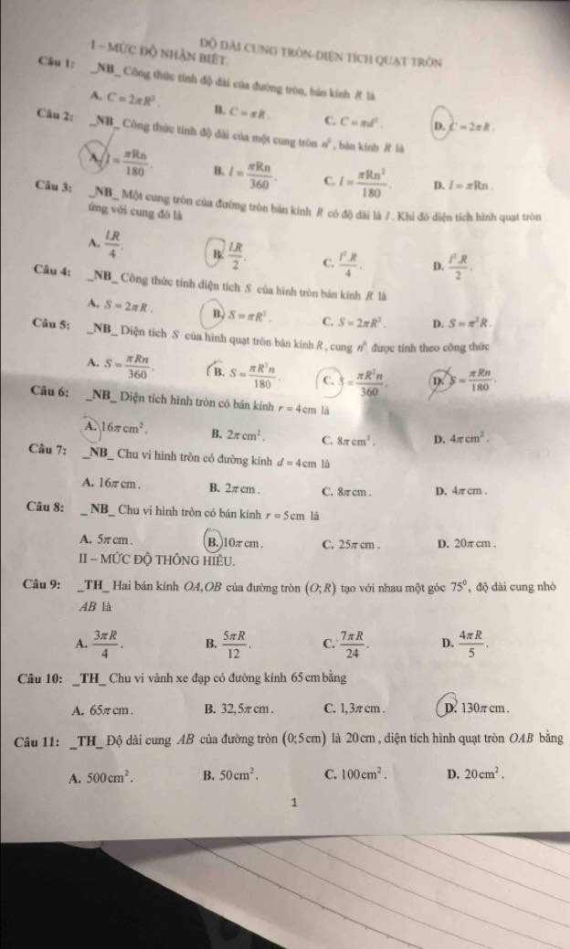 MứC độ nhận biệt.
Độ dài cung tròn-diện tích quạt tròn
Câu 1: _NB_ Công thức tính độ đài của đường tròn, bản kính R là
A. C=2π R^2. B. C=sR. C. C=π d^2. D.
C=2π R.
Cău 2: _NB_ Công thức tính độ dài của một cung tròn n^2 , bàn kính R là
)= π Rn/180  B. l= π Rn/360 . C. I= π Rn^2/180 . D. I=π Rn.
Câu 3: _NB_ Một cung tròn của đường tròn bán kính R có độ dài là /. Khi đô diện tích hình quạt tròn
ứng với cung đó là
A.  LR/4 . B.  LR/2 . C.  l^2· R/4 . D.  t^2· R/2 ·
Câu 4: _NB_ Công thức tính diện tích S của hình tròn bán kính R là
A. S=2π R. B. S=π R^2. C. S=2π R^2. D. S=π^2R.
Câu 5: #  _NB_ Diện tích S của hình quạt tròn bản kính R , cung n° được tính theo công thức
A. S= π Rn/360 . S= π R^2n/180  C. S= π R^2n/360 . D S= π Rn/180 .
Câu 6: _NB_ Diện tích hình tròn có bán kính r=4cm là
A. 16π cm^2. B. 2π cm^2. C. 8π cm^2. D. 4π cm^2.
Câu 7: NB_ Chu vi hình tròn có đường kính d=4cm là
A. 16π cm . B. 2π cm . C. 8πcm . D. 4π cm .
Câu 8: _NB_ Chu vi hình tròn có bán kính r=5cm là
A. 5π cm. B. 10π cm . C. 25π cm . D. 20π cm .
II  MỨC ĐỘ THÔNG HIÊU.
Câu 9: _TH_ Hai bán kính OA,OB của đường tròn (O;R) tạo với nhau một góc 75° , độ dài cung nhỏ
AB là
A.  3π R/4 . B.  5π R/12 . C.  7π R/24 . D.  4π R/5 .
Câu 10: _TH_ Chu vi vành xe đạp có đường kính 65 cm bằng
A. 65π cm. B. 32, 5π cm . C. l, 3π cm . D. 130π cm .
Câu 11: _TH_ Độ dài cung AB của đường tròn (0;5cm) là 20 cm , diện tích hình quạt tròn OAB bằng
A. 500cm^2. B. 50cm^2. C. 100cm^2. D. 20cm^2.
1