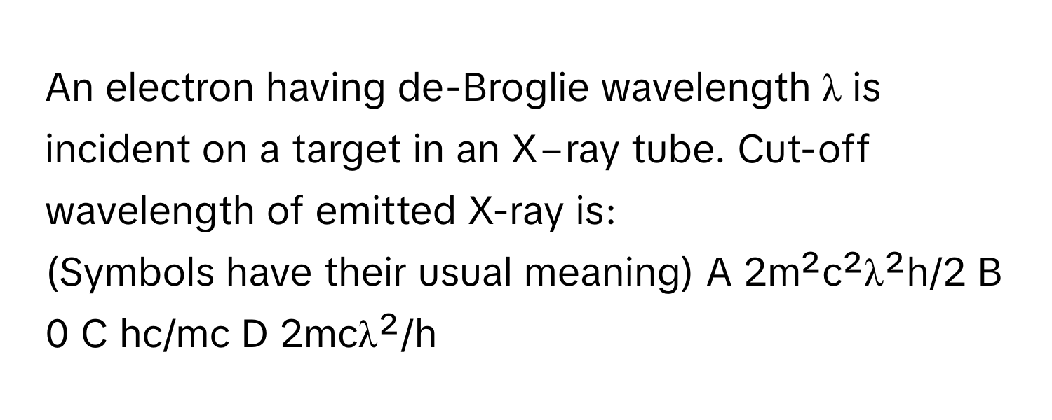 An electron having de-Broglie wavelength λ is incident on a target in an X−ray tube. Cut-off wavelength of emitted X-ray is:

(Symbols have their usual meaning) A 2m²c²λ²h/2  B 0  C hc/mc  D 2mcλ²/h