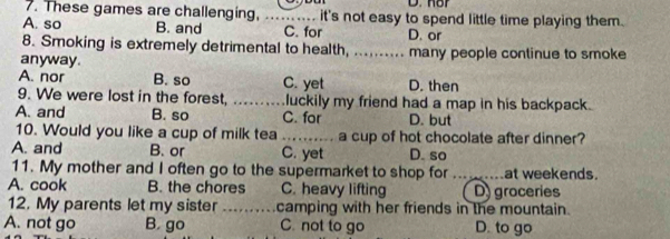 nor
7. These games are challenging, .......... it's not easy to spend little time playing them.
A. so B. and C. for D. or
8. Smoking is extremely detrimental to health, .......... many people continue to smoke
anyway.
A. nor B. so C. yet D. then
9. We were lost in the forest, _luckily my friend had a map in his backpack.
A. and B. so C. for D. but
10. Would you like a cup of milk tea _a cup of hot chocolate after dinner?
A. and B. or C. yet D. so
11. My mother and I often go to the supermarket to shop for ..... at weekends.
A. cook B. the chores C. heavy lifting D) groceries
12. My parents let my sister _camping with her friends in the mountain.
A. not go B. go C. not to go D. to go