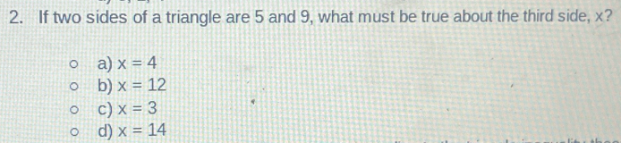 If two sides of a triangle are 5 and 9, what must be true about the third side, x?
a) x=4
b) x=12
c) x=3
d) x=14