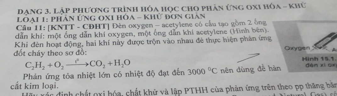 DẠNG 3. LẠP PHươnG TRÌnH Hóa Học ChO phản ứng OXI Hóa - Khữ 
LOẠI 1: phảN ỨNG OXI hÓa - Khứ đơn giản 
Câu 11: [KNTT - CĐHT] Đèn oxygen - acetylene có cấu tạo gồm 2 ống 
dẫn khí: một ống dẫn khí oxygen, một ống dẫn khí acetylene (Hình bên). 
Khi đèn hoạt động, hai khí này được trộn vào nhau đẻ thực hiện phản ứng 
đốt cháy theo sơ đồ: Oxygen A
C_2H_2+O_2xrightarrow t°CO_2+H_2O
Hình 15.1. 
Phản ứng tỏa nhiệt lớn có nhiệt độ đạt đến 3000°C nên dùng đề hàn dèn xi ox 
cắt kim loại. 
Hãu xác định chất oxi hóa, chất khử và lập PTHH của phản ứng trên theo pp thăng băn