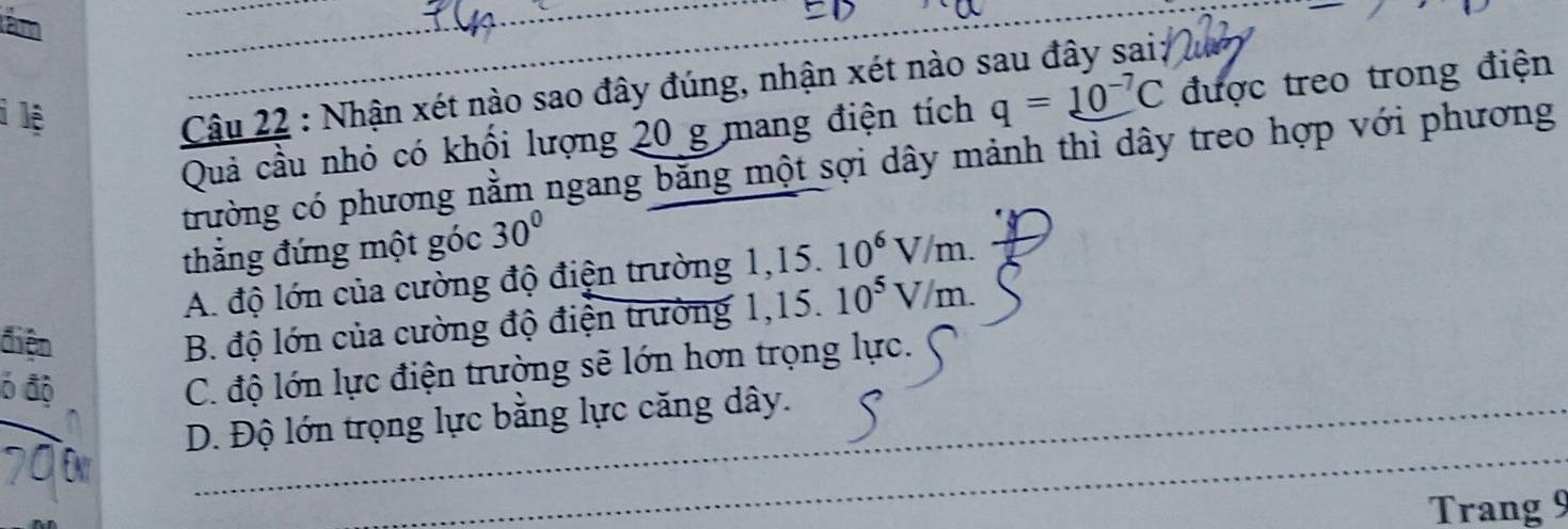 tâm
i lệ
Câu 22 : Nhận xét nào sao đây đúng, nhận xét nào sau đây sai;
Quả cầu nhỏ có khối lượng 20 g mang điện tích q=10^(-7)C được treo trong điện
trường có phương nằm ngang bằng một sợi dây mảnh thì dây treo hợp với phương
thắng đứng một góc 30°
A. độ lớn của cường độ điện trường 1,15.10^6V/m. 
điện
B. độ lớn của cường độ điện trường 1, 15.10^5V/m. 
6 độ
C. độ lớn lực điện trường sẽ lớn hơn trọng lực.
D. Độ lớn trọng lực bằng lực căng dây.
Trang 9