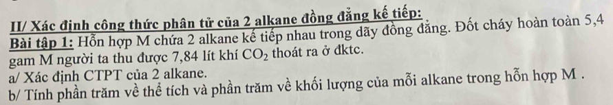 II/ Xác định công thức phân tử của 2 alkane đồng đẳng kế tiếp: 
Bài tập 1: Hỗn hợp M chứa 2 alkane kế tiếp nhau trong dãy đồng đẳng. Đốt cháy hoàn toàn 5,4
gam M người ta thu được 7,84 lít khí CO_2 thoát ra ở đktc. 
a/ Xác định CTPT của 2 alkane. 
b/ Tính phần trăm về thể tích và phần trăm về khối lượng của mỗi alkane trong hỗn hợp M.