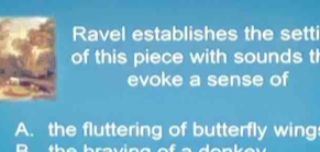 Ravel establishes the setti 
of this piece with sounds th 
evoke a sense of 
A. the fluttering of butterfly wing