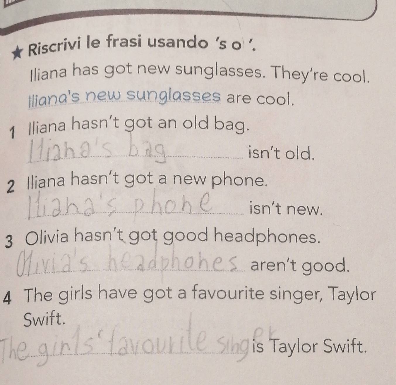 Riscrivi le frasi usando 's o '. 
Iliana has got new sunglasses. They're cool. 
Iliana's new sunglasses are cool. 
1 Iliana hasn’t got an old bag. 
_isn't old. 
2 Iliana hasn't got a new phone. 
_isn’t new. 
3 Olivia hasn’t got good headphones. 
_aren’t good. 
4 The girls have got a favourite singer, Taylor 
Swift. 
_is Taylor Swift.