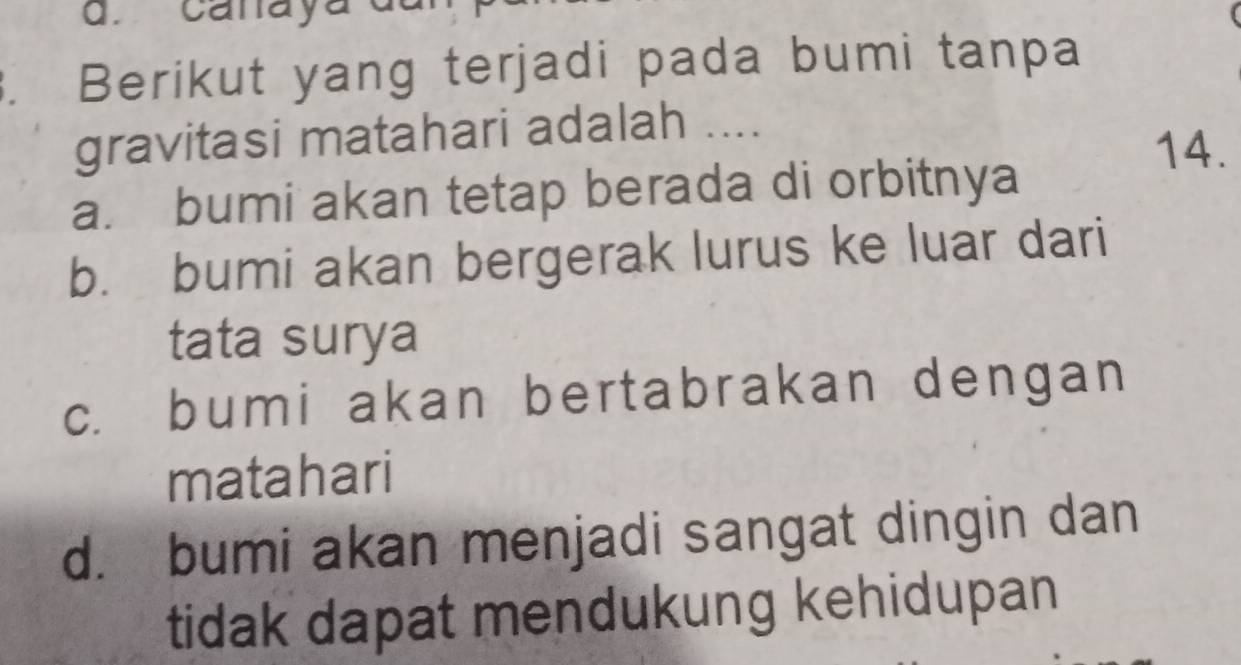 canaya
. Berikut yang terjadi pada bumi tanpa
gravitasi matahari adalah ....
14.
a. bumi akan tetap berada di orbitnya
b. bumi akan bergerak lurus ke luar dari
tata surya
c. bumi akan bertabrakan dengan
matahari
d. bumi akan menjadi sangat dingin dan
tidak dapat mendukung kehidupan