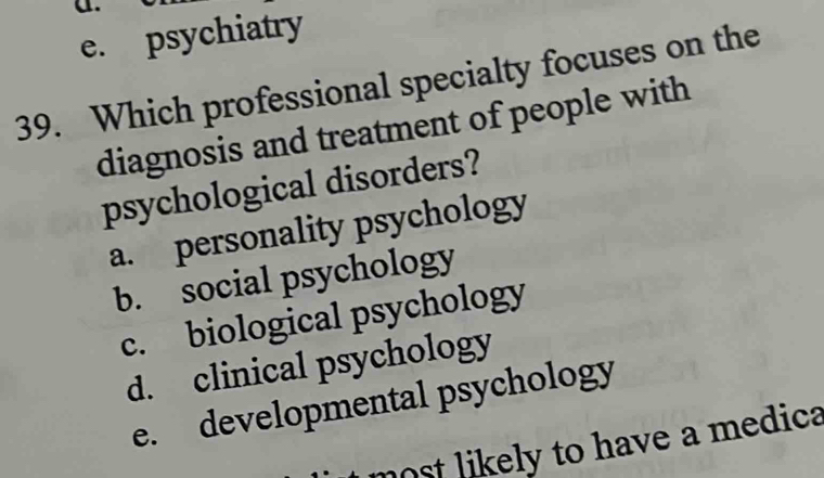 e. psychiatry
39. Which professional specialty focuses on the
diagnosis and treatment of people with
psychological disorders?
a. personality psychology
b. social psychology
c. biological psychology
d. clinical psychology
e. developmental psychology
nost likely to have a medica