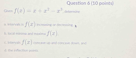 Given f(x)=x+x^2-x^3 , determine 
a. intervals is f(x) increasing or decreasing 
b. local minima and maxima f(x). 
c. intervals f(x) concave up and concave down, and 
d. the inflection points