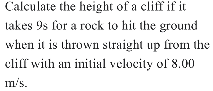 Calculate the height of a cliff if it 
takes 9s for a rock to hit the ground 
when it is thrown straight up from the 
cliff with an initial velocity of 8.00
m/s.