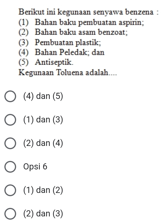 Berikut ini kegunaan senyawa benzena :
(1) Bahan baku pembuatan aspirin;
(2) Bahan baku asam benzoat;
(3) Pembuatan plastik;
(4) Bahan Peledak; dan
(5) Antiseptik.
Kegunaan Toluena adalah....
(4) dan (5)
(1) dan (3)
(2) dan (4)
Opsi 6
(1) dan (2)
(2) dan (3)