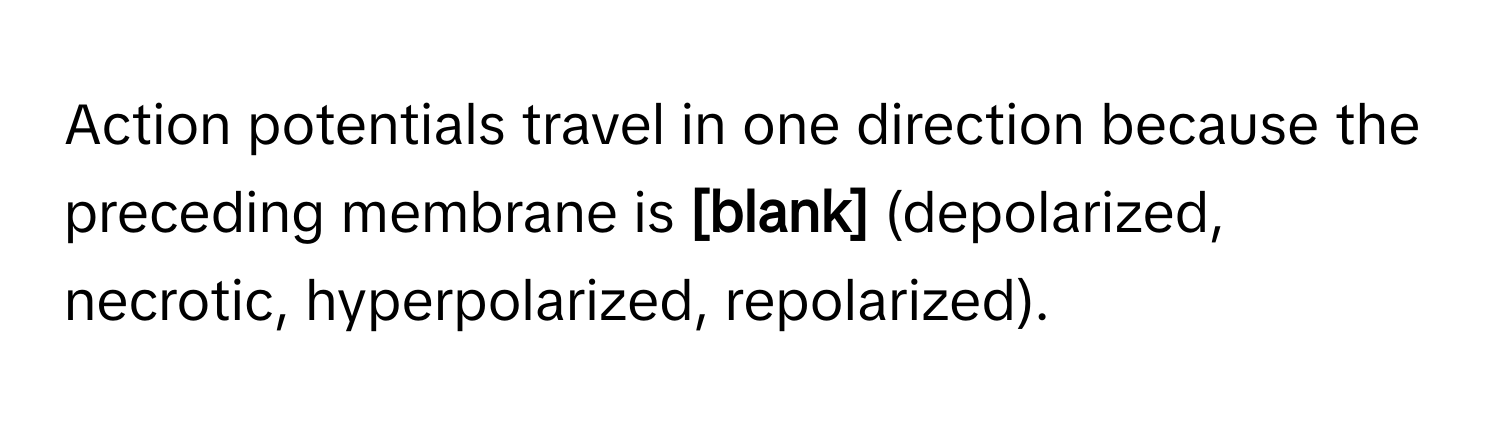 Action potentials travel in one direction because the preceding membrane is  **[blank]**  (depolarized, necrotic, hyperpolarized, repolarized).