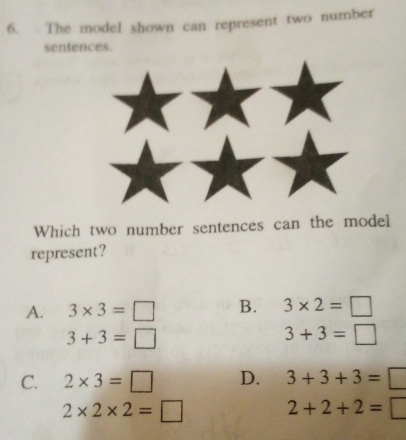 The model shown can represent two number
sentences.
Which two number sentences can the model
represent?
A. 3* 3=□ B. 3* 2=□
3+3=□
3+3=□
C. 2* 3=□ D. 3+3+3=□
2* 2* 2=□ 2+2+2=