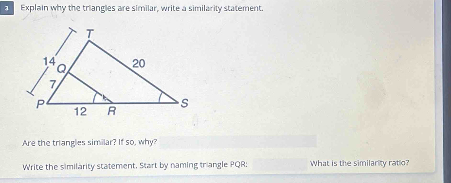 Explain why the triangles are similar, write a similarity statement. 
Are the triangles similar? If so, why? 
Write the similarity statement. Start by naming triangle PQR : What is the similarity ratio?