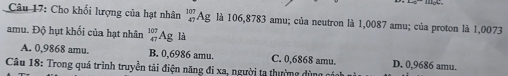 Cho khối lượng của hạt nhân _(47)^(107)Ag là 106,8783 amu; của neutron là 1,0087 amu; của proton là 1,0073
amu. Độ hụt khối của hạt nhân _(47)^(107)Ag g là
A. 0,9868 amu. B. 0,6986 amu. C. 0,6868 amu. D. 0,9686 amu.
Câu 18: Trong quá trình truyền tải điện năng đi xa, người ta thường dùng ở