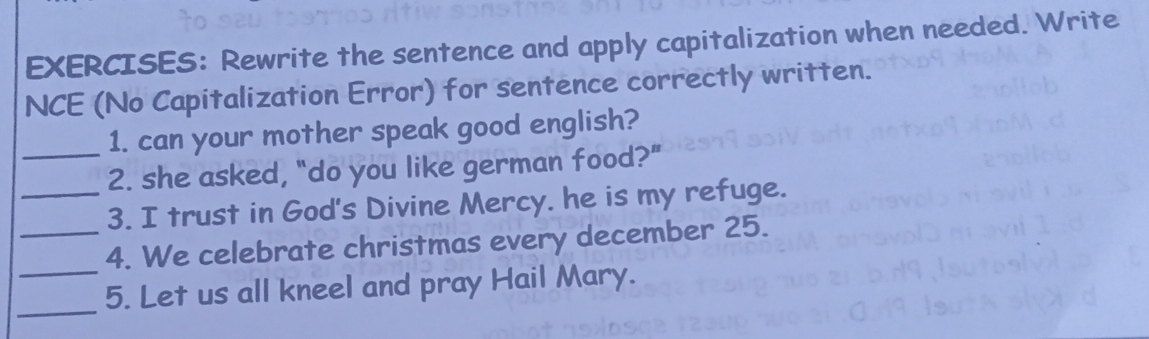 Rewrite the sentence and apply capitalization when needed. Write 
NCE (No Capitalization Error) for sentence correctly written. 
_1. can your mother speak good english? 
2. she asked, "do you like german food?" 
_3. I trust in God's Divine Mercy. he is my refuge. 
_ 
_4. We celebrate christmas every december 25. 
_ 
5. Let us all kneel and pray Hail Mary.