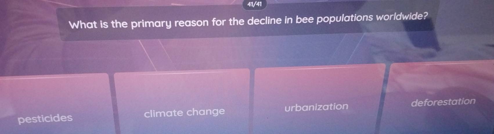 41/41
What is the primary reason for the decline in bee populations worldwide?
urbanization deforestation
pesticides climate change